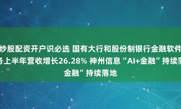 炒股配资开户识必选 国有大行和股份制银行金融软件服务上半年营收增长26.28% 神州信息“AI+金融”持续落地