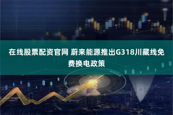 在线股票配资官网 蔚来能源推出G318川藏线免费换电政策
