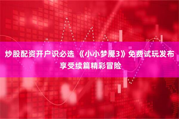 炒股配资开户识必选 《小小梦魇3》免费试玩发布 享受续篇精彩冒险