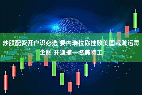 炒股配资开户识必选 委内瑞拉称挫败美国栽赃运毒企图 并逮捕一名美特工