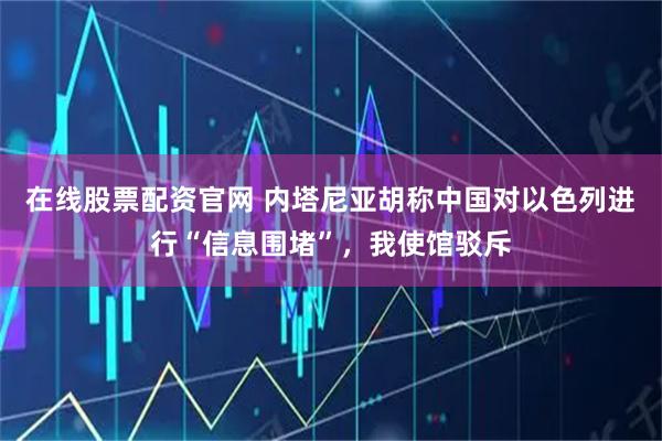在线股票配资官网 内塔尼亚胡称中国对以色列进行“信息围堵”，我使馆驳斥