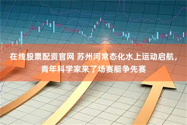 在线股票配资官网 苏州河常态化水上运动启航，青年科学家来了场赛艇争先赛