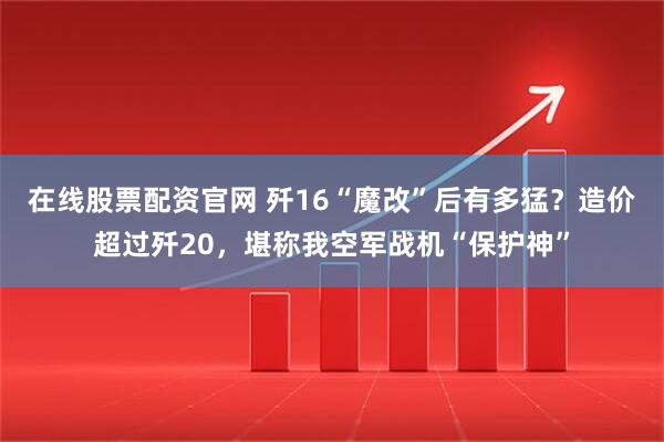在线股票配资官网 歼16“魔改”后有多猛？造价超过歼20，堪称我空军战机“保护神”