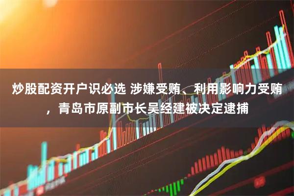 炒股配资开户识必选 涉嫌受贿、利用影响力受贿，青岛市原副市长吴经建被决定逮捕