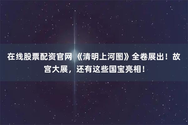 在线股票配资官网 《清明上河图》全卷展出！故宫大展，还有这些国宝亮相！