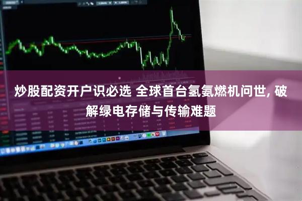 炒股配资开户识必选 全球首台氢氨燃机问世, 破解绿电存储与传输难题