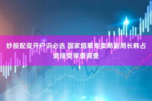 炒股配资开户识必选 国家烟草专卖局副局长韩占武接受审查调查